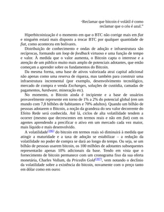 “Reclamar que bitcoin é volátil é como
reclamar que o céu é azul.”
Hiperbitcoinização é o momento em que o BTC não corrige mais em fiat
e ninguém estará mais disposto a trocar BTC por qualquer quantidade de
fiat, como aconteceu em bolívares.
Distribuição de conhecimento e ondas de adoção e infraestrutura são
recíprocas, formando um loop de feedback virtuoso e uma função de tempo
e valor. À medida que o valor aumenta, o Bitcoin capta o interesse e a
atenção de um público muito mais amplo de potenciais adotantes, que então
começam a aprender sobre os fundamentos do Bitcoin.
Da mesma forma, uma base de ativos valorizada atrai capital adicional
não apenas como uma reserva de riqueza, mas também para construir uma
infraestrutura incremental (por exemplo, desenvolvimento tecnológico,
mercado de compra e venda Exchanges, soluções de custódia, camadas de
pagamentos, hardware, mineração etc).
No momento, o Bitcoin ainda é incipiente e a base de usuários
provavelmente represente em torno de 1% a 2% do potencial global (em um
mundo com 7,8 bilhões de habitantes e 70% adultos). Quando um bilhão de
pessoas adotarem o Bitcoin, a noção da grandeza do seu valor decorrente do
Efeito Rede será conhecida. Até lá, ciclos de alta volatilidade tendem a
ocorrer (mesmo que decrescentes em termos reais e não em fiat) com os
agentes aprendendo a precificar o ativo em um mercado cada vez maior,
mais líquido e mais desenvolvido.
A volatilidade[396] do bitcoin em termos reais só diminuirá à medida que
atingir a maturidade e a taxa de adoção se estabilizar – a redução da
volatilidade no poder de compra se dará ao longo do tempo. Ou seja, se um
bilhão de pessoas usarem bitcoin, os 100 milhões de adotantes subsequentes
representarão apenas 10% adicionais da base. Tendo em vista que o
fornecimento de bitcoin permanece com um cronograma fixo da sua oferta
monetária, Charles Vollum, da Pricedin Gold[397], vem notando o declínio
da volatilidade sobre a existência do bitcoin, novamente com o preço tanto
em dólar como em ouro:
 