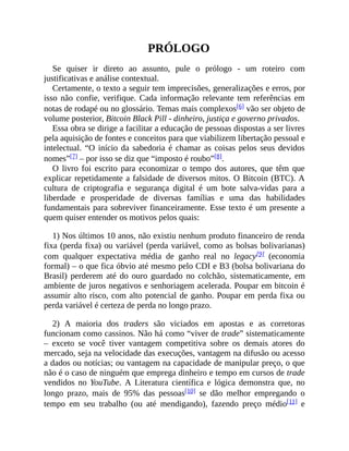 PRÓLOGO
Se quiser ir direto ao assunto, pule o prólogo - um roteiro com
justificativas e análise contextual.
Certamente, o texto a seguir tem imprecisões, generalizações e erros, por
isso não confie, verifique. Cada informação relevante tem referências em
notas de rodapé ou no glossário. Temas mais complexos[6] vão ser objeto de
volume posterior, Bitcoin Black Pill - dinheiro, justiça e governo privados.
Essa obra se dirige a facilitar a educação de pessoas dispostas a ser livres
pela aquisição de fontes e conceitos para que viabilizem libertação pessoal e
intelectual. “O início da sabedoria é chamar as coisas pelos seus devidos
nomes”[7] – por isso se diz que “imposto é roubo”[8].
O livro foi escrito para economizar o tempo dos autores, que têm que
explicar repetidamente a falsidade de diversos mitos. O Bitcoin (BTC). A
cultura de criptografia e segurança digital é um bote salva-vidas para a
liberdade e prosperidade de diversas famílias e uma das habilidades
fundamentais para sobreviver financeiramente. Esse texto é um presente a
quem quiser entender os motivos pelos quais:
1) Nos últimos 10 anos, não existiu nenhum produto financeiro de renda
fixa (perda fixa) ou variável (perda variável, como as bolsas bolivarianas)
com qualquer expectativa média de ganho real no legacy[9] (economia
formal) – o que fica óbvio até mesmo pelo CDI e B3 (bolsa bolivariana do
Brasil) perderem até do ouro guardado no colchão, sistematicamente, em
ambiente de juros negativos e senhoriagem acelerada. Poupar em bitcoin é
assumir alto risco, com alto potencial de ganho. Poupar em perda fixa ou
perda variável é certeza de perda no longo prazo.
2) A maioria dos traders são viciados em apostas e as corretoras
funcionam como cassinos. Não há como “viver de trade” sistematicamente
– exceto se você tiver vantagem competitiva sobre os demais atores do
mercado, seja na velocidade das execuções, vantagem na difusão ou acesso
a dados ou notícias; ou vantagem na capacidade de manipular preço, o que
não é o caso de ninguém que emprega dinheiro e tempo em cursos de trade
vendidos no YouTube. A Literatura científica e lógica demonstra que, no
longo prazo, mais de 95% das pessoas[10] se dão melhor empregando o
tempo em seu trabalho (ou até mendigando), fazendo preço médio[11] e
 