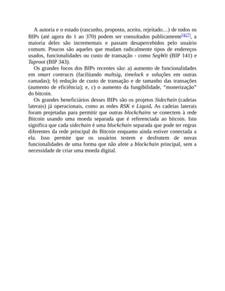 A autoria e o estado (rascunho, proposto, aceito, rejeitado…) de todos os
BIPs (até agora do 1 ao 370) podem ser consultados publicamente[417], a
maioria deles são incrementais e passam desapercebidos pelo usuário
comum. Poucos são aqueles que mudam radicalmente tipos de endereços
usados, funcionalidades ou custo de transação - como SegWit (BIP 141) e
Taproot (BIP 343).
Os grandes focos dos BIPs recentes são: a) aumento de funcionalidades
em smart contracts (facilitando multsig, timelock e soluções em outras
camadas); b) redução de custo de transação e de tamanho das transações
(aumento de eficiência); e, c) o aumento da fungibilidade, “monerização”
do bitcoin.
Os grandes beneficiários desses BIPs são os projetos Sidechain (cadeias
laterais) já operacionais, como as redes RSK e Liquid. As cadeias laterais
foram projetadas para permitir que outras blockchains se conectem à rede
Bitcoin usando uma moeda separada que é referenciada ao bitcoin. Isto
significa que cada sidechain é uma blockchain separada que pode ter regras
diferentes da rede principal do Bitcoin enquanto ainda estiver conectada a
ela. Isso permite que os usuários testem e desfrutem de novas
funcionalidades de uma forma que não afete a blockchain principal, sem a
necessidade de criar uma moeda digital.
 
