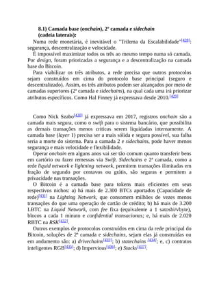 8.1) Camada base (onchain), 2º camada e sidechain
(cadeia laterais):
Numa rede monetária, é inevitável o "Trilema da Escalabilidade"[428]:
segurança, descentralização e velocidade.
É impossível maximizar todos os três ao mesmo tempo numa só camada.
Por design, foram priorizadas a segurança e a descentralização na camada
base do Bitcoin.
Para viabilizar os três atributos, a rede precisa que outros protocolos
sejam construídos em cima do protocolo base principal (seguro e
descentralizado). Assim, os três atributos podem ser alcançados por meio de
camadas superiores (2ª camada e sidechains), na qual cada uma irá priorizar
atributos específicos. Como Hal Finney já expressava desde 2010.[429]
Como Nick Szabo[430] já expressava em 2017, registros onchain são a
camada mais segura, como o swift para o sistema bancário, que possibilita
as demais transações menos criticas serem liquidadas internamente. A
camada base (layer 1) precisa ser a mais sólida e segura possível, sua falha
seria a morte do sistema. Para a camada 2 e sidechains, pode haver menos
segurança e mais velocidade e flexibilidade.
Operar onchain em alguns anos vai ser tão comum quanto transferir bens
em cartório ou fazer remessas via Swift. Sidechains e 2ª camada, como a
rede liquid network e lightning network, permitem transações ilimitadas em
fração de segundo por centavos ou grátis, são seguras e permitem a
privacidade nas transações.
O Bitcoin é a camada base para tokens mais eficientes em seus
respectivos nichos: a) há mais de 2.300 BTCs aportados (Capacidade de
rede)[431] na Lighting Network, que consomem milhões de vezes menos
transações do que uma operação de cartão de crédito; b) há mais de 3.200
LBTC na Liquid Network, com fee fixa (equivalente a 1 satoshi/vbyte),
blocos a cada 1 minuto e confidential transacionas; e, há mais de 2.020
RBTC na RSK[432].
Outros exemplos de protocolos construídos em cima da rede principal do
Bitcoin, soluções de 2ª camada e sidechains, sejam elas já construídas ou
em andamento são: a) drivechains[433]; b) statechains [434]; e, c) contratos
inteligentes RGB[435]; d) Impervious[436]; e) Stacks[437].
 