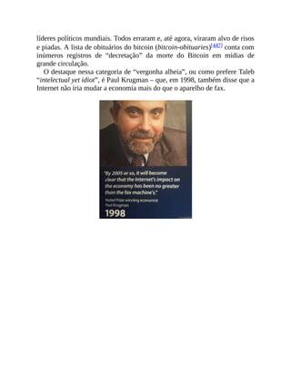 líderes políticos mundiais. Todos erraram e, até agora, viraram alvo de risos
e piadas. A lista de obituários do bitcoin (bitcoin-obituaries)[447] conta com
inúmeros registros de “decretação” da morte do Bitcoin em mídias de
grande circulação.
O destaque nessa categoria de “vergonha alheia”, ou como prefere Taleb
“intelectual yet idiot”, é Paul Krugman – que, em 1998, também disse que a
Internet não iria mudar a economia mais do que o aparelho de fax.
 
