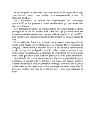 O Bitcoin pode ser destruído caso a rede mundial de computadores seja
comprometida, assim como também será comprometido o resto da
economia mundial.
Se a criptografia do Bitcoin for comprometida por computação
quântica[448], as dos governos e bancos também serão (e com valores bem
mais significativos).
Se o fornecimento global de energia elétrica for comprometido, a última
preocupação de um ser humano será o Bitcoin – já que voltaríamos em
semanas aos níveis tecnológicos e à capacidade de suporte do século XVII,
com a maioria das pessoas no mundo mortas de fome ou em decorrência do
caos.
Como todo ativo financeiro, o bitcoin está exposto a riscos operacionais
(como bugs), legais (ser criminalizado) e de mercado (fortes variações de
cotação). Como o bitcoin é um token de uso – e não de equity nem de dívida
–, não carrega risco de liquidez nem de crédito, embora contratos (como
empréstimos colateralizados) e empresas do ecossistema apresentem esses
riscos, visto que nesses casos as chaves-privadas estão na posse de terceiros.
Se o Bitcoin não tivesse riscos inerentes, não teria o potencial de ganho
sistemático já comprovado. O bitcoin é um hedge, um seguro, contra o
sistema convencional por não apresentar correlação relevante com os ativos
tradicionais e tender a performar melhor quanto piores forem as decisões de
governos. Também por isso já se defende que é uma nova categoria de
ativo.
 