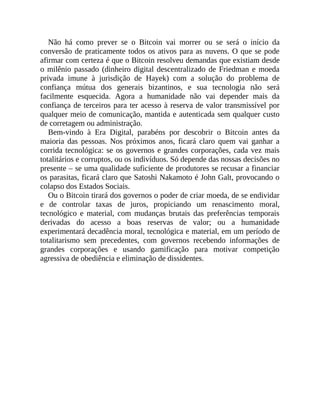 Não há como prever se o Bitcoin vai morrer ou se será o início da
conversão de praticamente todos os ativos para as nuvens. O que se pode
afirmar com certeza é que o Bitcoin resolveu demandas que existiam desde
o milênio passado (dinheiro digital descentralizado de Friedman e moeda
privada imune à jurisdição de Hayek) com a solução do problema de
confiança mútua dos generais bizantinos, e sua tecnologia não será
facilmente esquecida. Agora a humanidade não vai depender mais da
confiança de terceiros para ter acesso à reserva de valor transmissível por
qualquer meio de comunicação, mantida e autenticada sem qualquer custo
de corretagem ou administração.
Bem-vindo à Era Digital, parabéns por descobrir o Bitcoin antes da
maioria das pessoas. Nos próximos anos, ficará claro quem vai ganhar a
corrida tecnológica: se os governos e grandes corporações, cada vez mais
totalitários e corruptos, ou os indivíduos. Só depende das nossas decisões no
presente – se uma qualidade suficiente de produtores se recusar a financiar
os parasitas, ficará claro que Satoshi Nakamoto é John Galt, provocando o
colapso dos Estados Sociais.
Ou o Bitcoin tirará dos governos o poder de criar moeda, de se endividar
e de controlar taxas de juros, propiciando um renascimento moral,
tecnológico e material, com mudanças brutais das preferências temporais
derivadas do acesso a boas reservas de valor; ou a humanidade
experimentará decadência moral, tecnológica e material, em um período de
totalitarismo sem precedentes, com governos recebendo informações de
grandes corporações e usando gamificação para motivar competição
agressiva de obediência e eliminação de dissidentes.
 