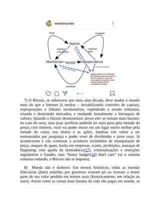 7) O Bitcoin, se sobreviver por mais uma década, deve mudar o mundo
mais do que a Internet já mudou – inviabilizando controles de capitais,
expropriações e tributos involuntários, explodindo a erosão tributária,
criando e destruindo mercados, e mudando brutalmente a hierarquia de
valores. Quando o bitcoin desmonetizar ativos eles se tornam mais baratos:
no caso do ouro, suas joias auríferas poderão ter mais peso pela metade do
preço; com imóveis, você vai poder morar em um lugar muito melhor pela
metade do custo; nos títulos e as ações, famílias vão voltar a ser
remuneradas por poupança e poder viver de dividendos e juros reais. Já
aconteceram e vão continuar a acontecer escândalos de manipulação de
preço, ataques de spam, hacks em empresas, scams, proibições, ameaças de
flippening com queda da dominância[17], criminalizações e restrições
regulatórias e fraudes, mas “honey badger[18] don't care” (se o sistema
continua rodando, o Bitcoin não se importa).
8) Moeda não é dinheiro. Em termos históricos, todas as moedas
fiduciárias (fiats) emitidas por governos viraram pó ou tiveram a maior
parte de seu valor perdido em termos reais (historicamente, em relação ao
ouro). Assim como as coisas mais baratas da vida são pagas em moeda, as
 