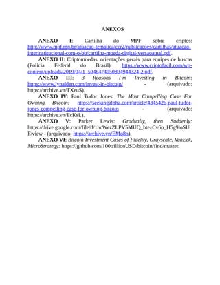 ANEXOS
ANEXO I: Cartilha do MPF sobre criptos:
http://www.mpf.mp.br/atuacao-tematica/ccr2/publicacoes/cartilhas/atuacao-
interinstitucional-com-o-bb/cartilha-moeda-digital-versaoatual.pdf.
ANEXO II: Criptomoedas, orientações gerais para equipes de buscas
(Polícia Federal do Brasil): https://www.criptofacil.com/wp-
content/uploads/2019/04/1_5046474950894944324-2.pdf.
ANEXO III: 3 Reasons I’m Investing in Bitcoin:
https://www.lynalden.com/invest-in-bitcoin/ - (arquivado:
https://archive.vn/TXeuS).
ANEXO IV: Paul Tudor Jones: The Most Compelling Case For
Owning Bitcoin: https://seekingalpha.com/article/4345426-paul-tudor-
jones-compelling-case-for-owning-bitcoin - (arquivado:
https://archive.vn/EcKsL).
ANEXO V: Parker Lewis: Gradually, then Suddenly:
https://drive.google.com/file/d/1hcWezZLPV5MUQ_btezCv6p_H5g9loSU
F/view - (arquivado: https://archive.vn/EMq8n).
ANEXO VI: Bitcoin Investment Cases of Fidelity, Grayscale, VanEck,
MicroStrategy: https://github.com/100trillionUSD/bitcoin/find/master.
 