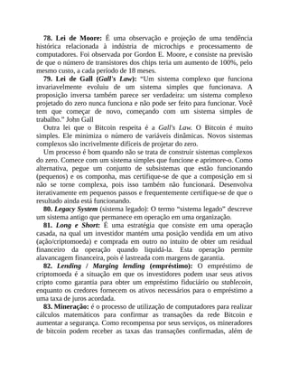 78. Lei de Moore: É uma observação e projeção de uma tendência
histórica relacionada à indústria de microchips e processamento de
computadores. Foi observada por Gordon E. Moore, e consiste na previsão
de que o número de transistores dos chips teria um aumento de 100%, pelo
mesmo custo, a cada período de 18 meses.
79. Lei de Gall (Gall's Law): “Um sistema complexo que funciona
invariavelmente evoluiu de um sistema simples que funcionava. A
proposição inversa também parece ser verdadeira: um sistema complexo
projetado do zero nunca funciona e não pode ser feito para funcionar. Você
tem que começar de novo, começando com um sistema simples de
trabalho.” John Gall
Outra lei que o Bitcoin respeita é a Gall's Law. O Bitcoin é muito
simples. Ele minimiza o número de variáveis dinâmicas. Novos sistemas
complexos são incrivelmente difíceis de projetar do zero.
Um processo é bom quando não se trata de construir sistemas complexos
do zero. Comece com um sistema simples que funcione e aprimore-o. Como
alternativa, pegue um conjunto de subsistemas que estão funcionando
(pequenos) e os componha, mas certifique-se de que a composição em si
não se torne complexa, pois isso também não funcionará. Desenvolva
iterativamente em pequenos passos e frequentemente certifique-se de que o
resultado ainda está funcionando.
80. Legacy System (sistema legado): O termo “sistema legado” descreve
um sistema antigo que permanece em operação em uma organização.
81. Long e Short: É uma estratégia que consiste em uma operação
casada, na qual um investidor mantém uma posição vendida em um ativo
(ação/criptomoeda) e comprada em outro no intuito de obter um residual
financeiro da operação quando liquidá-la. Esta operação permite
alavancagem financeira, pois é lastreada com margens de garantia.
82. Lending / Marging lending (empréstimo): O empréstimo de
criptomoeda é a situação em que os investidores podem usar seus ativos
cripto como garantia para obter um empréstimo fiduciário ou stablecoin,
enquanto os credores fornecem os ativos necessários para o empréstimo a
uma taxa de juros acordada.
83. Mineração: é o processo de utilização de computadores para realizar
cálculos matemáticos para confirmar as transações da rede Bitcoin e
aumentar a segurança. Como recompensa por seus serviços, os mineradores
de bitcoin podem receber as taxas das transações confirmadas, além de
 