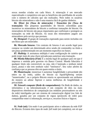 novas moedas criadas em cada bloco. A mineração é um mercado
especializado e competitivo em que os benefícios são partilhados de acordo
com o número de cálculos que são realizados. Nem todos os usuários
bitcoin são mineradores e não é uma maneira fácil de ganhar dinheiro.
84. Miner fee (Taxa de mineração) / Trasaction fee (Taxa de
transação): São pequenas quantidades de bitcoin concedidas para
incentivar os mineradores de bitcoin a confirmar transações de bitcoin. Os
mineradores de bitcoin são peças importantes que confirmam e protegem as
transações na rede de Bitcoin. As taxas dos mineradores pagam aos
mineradores pelo serviço que prestam.
85. Mempool: O grupo de transações esperando para serem incluídas em
um bloco por um minerador.
86. Mercado futuros: Um contrato de futuros é um acordo legal para
comprar ou vender um determinado ativo sendo ele commodity ou título a
um preço predeterminado em um momento específico no futuro.
87. Multisig: A assinatura múltipla é uma configuração de carteira que
pode exigir mais de uma chave privada para autorizar uma transação.
88. Moeda fiduciária (Fiat): É a moeda legal de qualquer país em que é
impressa e emitida pelo governo via Banco Central. Moeda fiduciária é
qualquer título não conversível, ou seja, não é lastreada a nenhum metal
(ouro, prata) e não tem nenhum valor “intrínseco”. Seu valor advém da
confiança que as pessoas têm em quem emitiu o título.
89. Monerização: monerizar é aumentar fungibilidade e privacidade (do
token ou da rede), saldos de bitcoin na liquid/lightning seriam
“monerizados”, ou o próprio Bitcoin estaria se aproximando aos atributos
do monero ao adotar Taproot e outras melhorias de fungibilidade e
privacidade.
90. Network computer (Rede de computadores): Ou Rede de dados, na
informática e na telecomunicação é um conjunto de dois ou mais
dispositivos eletrônicos de computação (ou módulos processadores ou nós
da rede) interligados por um sistema de comunicação digital (ou link de
dados), guiados por um conjunto de regras (protocolo de rede) para
compartilhar entre si informação, serviços e, recursos físicos e lógicos.
91. Node (nó): Um node é um participante ativo e soberano da rede P2P
do Bitcoin. Existem dois tipos de node: full node (nó completo), um nó que
 