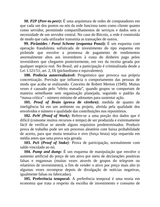 98. P2P (Peer-to-peer): É uma arquitetura de redes de computadores em
que cada um dos pontos ou nós da rede funciona tanto como cliente quanto
como servidor, permitindo compartilhamentos de serviços e dados sem a
necessidade de um servidor central. No caso do Bitcoin, a rede é construída
de modo que cada utilizador transmita as transações de outros.
99. Pirâmides / Ponzi Scheme (esquema Ponzi): É um esquema com
operação fraudulenta sofisticada de investimento do tipo esquema em
pirâmide que envolve a promessa de pagamento de rendimentos
anormalmente altos aos investidores à custa do dinheiro pago pelos
investidores que chegarem posteriormente, em vez da receita gerada por
qualquer negócio real. No Brasil, até a participação é criminalizada desde a
Lei 1.521/51, art. 2, IX (pichardismo e equivalentes).
100. Profecia autorrealizável: Prognóstico que provoca sua própria
concretização. Previsão que influencia o comportamento das pessoas de
modo que acaba se realizando. Conceito de Robert Merton (1949). Muitas
vezes é causado pelo “efeito manada”, quando grupos se comportam de
maneira semelhante sem organização planejada, seguindo o padrão da
“massa crítica” - número mínimo de adotantes para sustentar ação.
101. Proof of Brain (prova de cérebro): medida de quanto de
inteligência há em um ambiente ou projeto, aferida pela qualidade dos
envolvidos e número e qualidade das contribuições nos repositórios.
102. PoW (Proof of Work): Refere-se a uma porção dos dados que é
difícil (consome muitos recursos e tempo) de ser produzida e extremamente
fácil de verificar se atende alguns requisitos predeterminados. Produzir
prova de trabalho pode ser um processo aleatório com baixa probabilidade
de acerto, para que muita tentativa e erro (força bruta) seja requerida em
média antes que uma prova seja gerada.
103. PoS (Proof of Stake): Prova de participação, normalmente com
saldo vinculado ao nó.
104. Pump and dump: É um esquema de manipulação que envolve o
aumento artificial do preço de um ativo por meio de declarações positivas
falsas e enganosas (muitas vezes através de grupos do telegram ou
relatórios de investimento), a fim de vender o ativo por preço mais alto (e
algumas vezes recomprar depois de divulgação de notícias negativas,
igualmente falsas ou fabricadas).
105. Preferência temporal: A preferência temporal é uma teoria em
economia que trata a respeito da escolha de investimento e consumo de
 