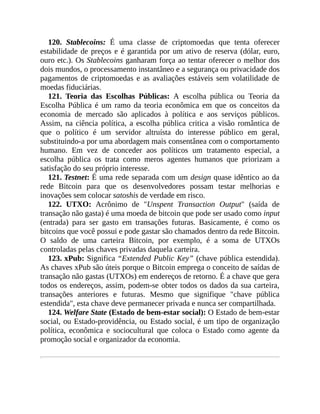 120. Stablecoins: É uma classe de criptomoedas que tenta oferecer
estabilidade de preços e é garantida por um ativo de reserva (dólar, euro,
ouro etc.). Os Stablecoins ganharam força ao tentar oferecer o melhor dos
dois mundos, o processamento instantâneo e a segurança ou privacidade dos
pagamentos de criptomoedas e as avaliações estáveis sem volatilidade de
moedas fiduciárias.
121. Teoria das Escolhas Públicas: A escolha pública ou Teoria da
Escolha Pública é um ramo da teoria econômica em que os conceitos da
economia de mercado são aplicados à política e aos serviços públicos.
Assim, na ciência política, a escolha pública critica a visão romântica de
que o político é um servidor altruísta do interesse público em geral,
substituindo-a por uma abordagem mais consentânea com o comportamento
humano. Em vez de conceder aos políticos um tratamento especial, a
escolha pública os trata como meros agentes humanos que priorizam a
satisfação do seu próprio interesse.
121. Testnet: É uma rede separada com um design quase idêntico ao da
rede Bitcoin para que os desenvolvedores possam testar melhorias e
inovações sem colocar satoshis de verdade em risco.
122. UTXO: Acrônimo de "Unspent Transaction Output" (saída de
transação não gasta) é uma moeda de bitcoin que pode ser usado como input
(entrada) para ser gasto em transações futuras. Basicamente, é como os
bitcoins que você possui e pode gastar são chamados dentro da rede Bitcoin.
O saldo de uma carteira Bitcoin, por exemplo, é a soma de UTXOs
controladas pelas chaves privadas daquela carteira.
123. xPub: Significa “Extended Public Key” (chave pública estendida).
As chaves xPub são úteis porque o Bitcoin emprega o conceito de saídas de
transação não gastas (UTXOs) em endereços de retorno. É a chave que gera
todos os endereços, assim, podem-se obter todos os dados da sua carteira,
transações anteriores e futuras. Mesmo que signifique "chave pública
estendida", esta chave deve permanecer privada e nunca ser compartilhada.
124. Welfare State (Estado de bem-estar social): O Estado de bem-estar
social, ou Estado-providência, ou Estado social, é um tipo de organização
política, econômica e sociocultural que coloca o Estado como agente da
promoção social e organizador da economia.
 