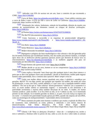 [127] Indicador com 95% de sucesso em um ano, fazer o contrário do que recomenda a
CNBC: https://bit.ly/3jHcBZi
[128] Curva de Rahn: https://en.wikipedia.org/wiki/Rahn_curve / Gasto público máximo para
a curva de Rahn é entre 15-25% do PIB e curva de Laffer na Califórnia: https://bit.ly/3jHBd4v
(arquivado: https://archive.vn/3dCvE).
[129] Efeminação dos valores, hedonismo, redução da fecundidade, diluição da moeda com
aumento do assistencialismo são elementos comuns no colapso de diversas civilizações:
https://bit.ly/3ABCJLs
[130] @Thaitata https://twitter.com/thaitata/status/1054576337351008256
[131] The Red Pill (documentário): https://bit.ly/3jFfGJv
[132] Como funcionou a escravidão e os esquemas de promiscuidade obrigatória:
https://www.youtube.com/watch?v=zkcVkmzeJ4U. e https://www.youtube.com/watch?v=_AS-
5kceQ_A.
[133] Iron Rules: https://bit.ly/36bfh9H
[134] Stefan Molyneux: https://bit.ly/2RpKgLv
[135] Welfare destruindo fecundidade: https://bit.ly/3jBVSXv
[136] Hipergamia e poliginia são fatos etnobiológicos e não culturais e não são ignoradas pelas
leis de família feministas que inviabilizam famílias, elas são usadas para destruir famílias, o exemplo
ápice disso são os herbívoros (herbs) japoneses (pessoas jovens que desistem de buscar sexo ou
relacionamentos): https://pt.wikipedia.org/wiki/Herbs e as mulheres pagando alto para ser
inseminadas por desconhecidos: https://bit.ly/3yleKOx
[137] Porque homens não querem mais casar: https://bit.ly/3ylIP0p
[138] Mulher decide se vai ter sexo, homem se vai ter compromisso: https://bit.ly/3yl8WE8
(arquivado: http://archive.today/YthEH)
[139] Como explica o brocardo “uma chave que abre qualquer porta é uma chave mestra e a
porta que se abre com qualquer chave uma arrombada”, devido ao dimorfismo, mulher pode enganar
homens sobre paternidade, mas o contrário não é possível: Mater semper certa est
[140] União com mulher alheia, mesmo repudiada sem culpa, é adultério e amaldiçoa por
gerações: Mt19:9 "Eu vos digo, porém, que qualquer que repudiar sua mulher, não sendo por causa
de prostituição, e casar com outra, comete adultério; e o que casar com a repudiada também comete
adultério”. Por isso se diz que as "mães solteiras" devem permanecer “solteiras" (se o casamento é o
sexo, só existe mulher solteira se inseminada virgem) - e encerrando as leis feministas e de
paternidade involuntária a maioria delas também deixariam de ser mães. A mulher, em muitos
sistemas jurídicos pode escolher: 1) se fica fértil ou não; 2) se é coberta ou não; 3) se inseminada
permite ou não nidação; 3) se mantém gravidez ou aborta; e, se parir, 4) se dá criança ou registra em
seu nome - e o homem tem paternidade forçada apenas por DNA, quando não imposta até sem DNA,
como nas teratologias de multiparentalidade e “paternidade afetiva involuntária”.
[141] Dessa assimetria de poder entre homens e mulheres que resulta a explosão de filhos fora
do casamento, mais vulneráveis ao crime, pobreza e submissão e com menos chances de
desenvolvimento. Vide Stefan Molyneux, The Truth About Single Moms:
http://www.fdrurl.com/single-moms-transcript (The Truth About Single Moms: https://bit.ly/3xbjINH
)
[142] Gênesis 1:28 "Deus os abençoou: [Frutificai – disse ele – e multiplicai-vos, enchei a
terra e submetei-a. Dominai sobre os peixes do mar, sobre as aves do céu e sobre todos os animais
 