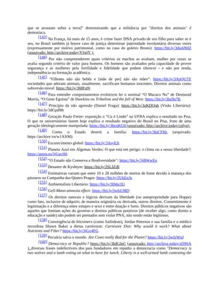 que se arrastam sobre a terra]” demonstrando que a militância por "direitos dos animais" é
demoníaca.
[143] Na França, há mais de 15 anos, é crime fazer DNA privado de seu filho para saber se é
seu, no Brasil também já houve caso de justiça determinar paternidade involuntária diversas vezes
(expressamente por motivo patrimonial, como no caso do goleiro Bruno): https://bit.ly/3dw6N0Z
(arquivado: http://archive.today/YSglY ).
[144] Por não compreenderem quais critérios os machos as avaliam, mulher por vezes se
avalia segundo critério de valor para homens. Os homens são avaliados pela capacidade de prover
segurança e as mulheres pela fertilidade e fidelidade que podem oferecer - e não por renda,
independência ou formação acadêmica.
[145] “Filhotes não são bebês e [mãe de pet] não são mães”: https://bit.ly/3ApQU5Y
sociedades que adoram animais, usualmente, sacrificam humanos inocentes. Direitos animais como
subversão moral: https://bit.ly/368Fq9j
[146] Para entender comportamentos evolutivos ler o seminal “O Macaco Nu” de Desmond
Morris, “O Gene Egoísta” de Dawkins ou Tribalism and the fall of West: https://bit.ly/3hz9n7K
[147] Princípio da não agressão (Daniel Fraga): https://bit.ly/3qKDQnh (Visão Libertária):
https://bit.ly/3dGpdMt
[148] Geração Paulo Freire: exposição o “Cu é Lindo” na UFBA explica o resultado no Pisa.
O que os universitários fazem hoje explica o resultado negativo do Brasil no Pisa, fruto de uma
geração ideologicamente manipulada: https://bit.ly/36cqKG0 (arquivado: http://archive.today/cnIyq).
[149] Como o Estado destrói a família: https://bit.ly/3hiCFHz (arquivado:
https://archive.vn/w1AXM).
[150] Escurecimento global: https://bit.ly/3AsyEJt
[151] Planeta Azul em Algemas Verdes: O que está em perigo: o clima ou a nossa liberdade?:
https://amzn.to/3jGgcH6
[152] “O Estado não Conserva a Biodiversidade": https://bit.ly/3jBWwEp
[153] Desastre de Kyshtym: https://bit.ly/2SLIZiB
[154] Estimativas variam que entre 10 e 28 milhões de mortos de fome devido à matança dos
pássaros na Campanha das Quatro Pragas: https://bit.ly/2UkEn3s
[155] Ambientalista Libertário: https://bit.ly/3Ddu1Ei
[156] Gell-Mann amnesia effect: https://bit.ly/3wfzUMD
[157] Os direitos naturais e lógicos derivam da liberdade (ou autopropriedade para Hoppe)
como fato, inclusive de adquirir, de maneira originária ou derivada, outros direitos. Consentimento é
legitimação e a diferença entre estupro e sexo e entre doação e furto. Direitos públicos negativos são
aqueles que limitam ações do governo e direitos públicos positivos (de receber algo, como direito a
educação e saúde) não podem ser prestados sem violar PNA, não sendo então legítimos.
[158] Convergência de bitcoiners (como Saifedean), Jordan Peterson e sua família e o médico
recordista Shawn Baker a dietas carnívoras: Carnivore Diet: Why would it work? What about
Nutrients and Fiber? https://bit.ly/3jGv4FG
[159] Pecuária salva o mundo. Are Cows really Bad for the Planet? https://bit.ly/3wfzWnJ
[160] Democracy or Republic? https://bit.ly/3hdGIpC (arquivado: http://archive.today/zD9SA
). diversas frases indefectíveis dos pais fundadores em repúdio a democracia como "Democracy is
two wolves and a lamb voting on what to have for lunch. Liberty is a well-armed lamb contesting the
 