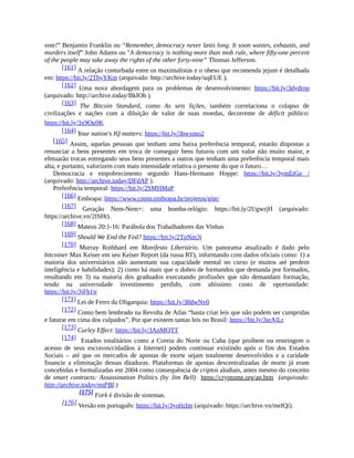vote!” Benjamin Franklin ou “Remember, democracy never lasts long. It soon wastes, exhausts, and
murders itself” John Adams ou "A democracy is nothing more than mob rule, where fifty-one percent
of the people may take away the rights of the other forty-nine” Thomas Jefferson.
[161] A relação conturbada entre os maximalistas e o obeso que recomenda jejum é detalhada
em: https://bit.ly/2ThyYKm (arquivado: http://archive.today/uqEUE ).
[162] Uma nova abordagem para os problemas de desenvolvimento: https://bit.ly/3dydrnp
(arquivado: http://archive.today/BkIOb ).
[163] The Bitcoin Standard, como As seis lições, também correlaciona o colapso de
civilizações e nações com a diluição de valor de suas moedas, decorrente de déficit público:
https://bit.ly/3x9Ou9K
[164] Your nation's IQ matters: https://bit.ly/3hwxmo2
[165] Assim, aquelas pessoas que tenham uma baixa preferência temporal, estarão dispostas a
renunciar a bens presentes em troca de conseguir bens futuros com um valor não muito maior, e
efetuarão trocas entregando seus bens presentes a outros que tenham uma preferência temporal mais
alta, e portanto, valorizem com mais intensidade relativa o presente do que o futuro…
Democracia e empobrecimento segundo Hans-Hermann Hoppe: https://bit.ly/3ymEtGe /
(arquivado: http://archive.today/DFdAP ).
Preferência temporal: https://bit.ly/2SMHMaP
[166] Embrapa: https://www.cnpm.embrapa.br/projetos/gite/
[167] Geração Nem-Nem+: uma bomba-relógio: https://bit.ly/2UgwrjH (arquivado:
https://archive.vn/2ISHt).
[168] Mateus 20:1-16: Parábola dos Trabalhadores das Vinhas
[169] Should We End the Fed? https://bit.ly/2TpNm3j
[170] Murray Rothbard em Manifesto Libertário. Um panorama atualizado é dado pelo
bitcoiner Max Keiser em seu Keiser Report (da russa RT), informando com dados oficiais como: 1) a
maioria dos universitários não aumentam sua capacidade mental no curso (e muitos até perdem
inteligência e habilidades); 2) como há mais que o dobro de formandos que demanda por formados,
resultando em 3) na maioria dos graduados executando profissões que não demandam formação,
tendo na universidade investimento perdido, com altíssimo custo de oportunidade:
https://bit.ly/3jFh1jr
[171] Lei de Ferro da Oligarquia: https://bit.ly/38dwNv0
[172] Como bem lembrado na Revolta de Atlas “basta criar leis que não podem ser cumpridas
e faturar em cima dos culpados”. Por que existem tantas leis no Brasil: https://bit.ly/3srAjLr
[173] Curley Effect: https://bit.ly/3AnMQTT
[174] Estados totalitários como a Coreia do Norte ou Cuba (que proíbem ou restringem o
acesso de seus escravos/cidadãos à Internet) podem continuar existindo após o fim dos Estados
Sociais – até que os mercados de apostas de morte sejam totalmente desenvolvidos e a caridade
financie a eliminação dessas ditaduras. Plataformas de apostas descentralizadas de morte já eram
concebidas e formalizadas em 2004 como consequência de criptos alodiais, antes mesmo do conceito
de smart contracts: Assassination Politics (by Jim Bell) https://cryptome.org/ap.htm (arquivado:
http://archive.today/nnPBI )
[175] Fork é divisão de sistemas.
[176] Versão em português: https://bit.ly/3yo0zIm (arquivado: https://archive.vn/meIQi).
 