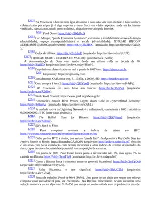 [263] Na Venezuela o bitcoin tem ágio altíssimo e ouro não vale nem metade. Ouro sintético
colateralizado por cripto já é algo superior a ouro físico em vários aspectos: pode ser facilmente
verificado, capitalizado, usado como colateral, alugado e enviado pela Internet.
[264] Ford Quote: https://bit.ly/36dtUcO
[265] Carl Menger, “pai da Economia Austríaca”, estruturou a vendabilidade através do tempo
(durabilidade), espaço (transportabilidade) e escala (divisibilidade): [THREAD BITCOIN
STANDARD] @MisesCapital (twitter): https://bit.ly/3dz2B0C (arquivado: http://archive.today/iWk9s
).
[266] Golpe de bilhões: https://bit.ly/3xlzbuE (arquivado: http://archive.today/ijUUF).
[267] [THREAD OURO - RESERVA DE VALOR]: @rothbarbara (twitter)
A desmonetização do Ouro vem sendo desde seu último rally na década de 80:
https://bit.ly/3AiII7N (arquivado: http://archive.today/3kbr9 ).
[268] Empréstimo colateralizado em real a partir de 0.69%am: https://rispar.com.br
[269] Originalmy: https://originalmy.com
[270]Considerando XAU, onça troy, 31,1035g, a 2000 USD: https://8marketcap.com
[271] Ouro compra 1 leva 2: https://bit.ly/2UVqedf (arquivado: https://archive.vn/K4ePg).
[272] 83 Toneladas em ouro falso em bancos: https://bit.ly/3AdjSpI (arquivado:
https://archive.vn/X6d8w).
[273] World Gold Council: https://www.gold.org/about-gold
[274] Venezuela’s Bitcoin Birth Proves Crypto Beats Gold in Hyperinflated Economy:
https://bit.ly/3y8qpAc (arquivado: https://archive.vn/x3ySL).
[275] A unidade nativa da Lightning Network é o milissatoshi, equivalente a 0,001 satoshi ou
0,00000000001 BTC (onze casas decimais).
[276] The Bullish Case for Bitcoin: https://bit.ly/2UQWnm5 (arquivado:
https://archive.vn/K9Knq).
[277] S2F: Stock to Flow.
[278] Para comparar retornos e índices de ativos em BTC:
https://www.microstrategy.com/en/hyperintelligence/asset-vs-btc
[279] Dalio prefere BTC a títulos, que seriam “perda fixa”: Bridgewater’s Ray Dalio Says He
Prefers Bitcoin to Bonds: https://bloom.bg/3Aq9DP9 (arquivado: http://archive.today/SgJpT ) bitcoin
é um ativo com baixa correlação com demais mercados e altos índices de retorno descontados do
risco, capaz de elevar lucratividade potencial na composição de carteiras.
[280] Em junho de 2021, Paul Tudor Jones passa a recomendar não 1%, mas agora 5% da
carteria em Bitcoin: https://bit.ly/3ymT1p9 (arquivado: http://archive.today/o5r4l)
[281] Como o Bitcoin força o consenso entre os generais bizantinos? https://bit.ly/3w6YOy0
(arquivado: https://archive.vn/cy625).
[282] Falha Bizantina, o que significa? https://bit.ly/3htUCTM (arquivado:
https://archive.vn/fG55a).
[283] Prova de trabalho, Proof-of-Work (PoW). Uma parte de um dado que requer um esforço
computacional considerável para ser encontrada. No Bitcoin, mineradores devem encontrar uma
solução numérica para o algoritmo SHA-256 que esteja em conformidade com os parâmetros da rede.
 