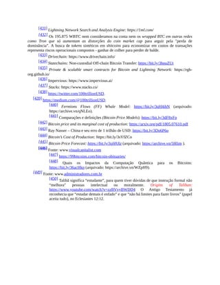 [431] Lightning Network Search and Analysis Engine: https://1ml.com/
[432] Os 195.875 WBTC nem consideramos na conta nem os wrapped BTC em outras redes
como Tron que só aumentam as distorções do coin market cap para arguir pela "perda de
dominância”. A busca de tokens sintéticos em shitcoins para economizar em custos de transações
representa riscos operacionais compostos - ganhar de colher para perder de balde.
[433] Drivechain: https://www.drivechain.info/
[434] Statechains: Non-custodial Off-chain Bitcoin Transfer: https://bit.ly/3hnuZUt
[435] Private & scalable smart contracts for Bitcoin and Lightning Network: https://rgb-
org.github.io/
[436] Impervious: https://www.impervious.ai/
[437] Stacks: https://www.stacks.co/
[438] https://twitter.com/100trillionUSD.
[439] https://medium.com/@100trillionUSD.
[440] Fermions Flows (FF) Whale Model: https://bit.ly/3qH4ihN (arquivado:
https://archive.vn/qNLEo).
[441] Comparações e definições (Bitcoin Price Models): https://bit.ly/3dF8xFp
[442] Bitcoin price and its marginal cost of production: https://arxiv.org/pdf/1805.07610.pdf
[443] Ray Nasser – China e seu erro de 1 trilhão de USD: https://bit.ly/3Do6P6o
[444] Bitcoin’s Cost of Production: https://bit.ly/3sVfZCo
[445] Bitcoin Price Forecast: https://bit.ly/3qHftXz (arquivado: https://archive.vn/5Hlim ).
[446] Fonte: www.visualcapitalist.com
[447] https://99bitcoins.com/bitcoin-obituaries/
[448] Quais os Impactos da Computação Quântica para os Bitcoins:
https://bit.ly/36acHkp (arquivado: https://archive.vn/WZpH9).
[449] Fonte: www.administradores.com.br
[450] Talibã significa “estudante”, para quem tiver dúvidas de que instrução formal não
“melhora" pessoas intelectual ou moralmente. Origins of Taliban:
https://www.youtube.com/watch?v=zzBVvyBWDD4 O Antigo Testamento já
reconhecia que “estudar demais é enfado” e que “não há limites para fazer livros” (papel
aceita tudo), no Eclesiastes 12:12.
 