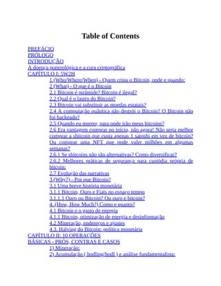 Table of Contents
PREFÁCIO
PRÓLOGO
INTRODUÇÃO
A doença ponerológica e a cura criptográfica
CAPÍTULO I: 5W2H
1 (Who/Where/When) - Quem criou o Bitcoin, onde e quando:
2 (What) - O que é o Bitcoin
2.1 Bitcoin é pirâmide? Bitcoin é ilegal?
2.2 Qual é o lastro do Bitcoin?
2.3 Bitcoin vai substituir as moedas estatais?
2.4 A computação quântica não destrói o Bitcoin? O Bitcoin não
foi hackeado?
2.5 Quando eu morrer, para onde irão meus bitcoins?
2.6 Era vantagem comprar no início, não agora! Não seria melhor
comprar a shitcoin que custa apenas 1 satoshi em vez de bitcoin?
Ou comprar uma NFT que pode valer milhões em algumas
semanas?
2.6.1 Se shitcoins não são alternativas? Como diversificar?
2.6.2 Melhores práticas de segurança para custódia própria de
bitcoin:
2.7 Evolução das narrativas
3 (Why?) - Por que Bitcoin?
3.1 Uma breve história monetária
3.1.1 Bitcoin, Ouro e Fiats no espaço tempo
3.1.1.1 Ouro ou Bitcoin? Ou ouro e bitcoin?
4. (How, How Much?) Como e quanto?
4.1 Bitcoin e o gasto de energia
4.1.1 Bitcoin, otimização de energia e desinformação
4.2 Mineração, endereços e ajustes
4.3. Halving do Bitcoin: política monetária
CAPÍTULO II: 10 OPERAÇÕES
BÁSICAS - PRÓS, CONTRAS E CASOS
1) Mineração:
2) Acumulação ( hodling/hodl ) e análise fundamentalista:
 