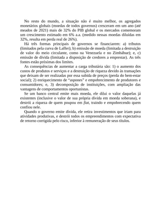 No resto do mundo, a situação não é muito melhor, os agregados
monetários globais (moedas de todos governos) cresceram em um ano (até
meados de 2021) mais de 32% do PIB global e os mercados comemoram
um crescimento estimado em 6% a.a. (medido nessas moedas diluídas em
32%, resulta em perda real de 26%).
Há três formas principais de governos se financiarem: a) tributos
(limitados pela curva de Laffer); b) emissão de moeda (limitada a destruição
de valor do meio circulante, como na Venezuela e no Zimbábue); e, c)
emissão de dívida (limitada a disposição de credores a emprestar). As três
fontes estão próximas dos limites.
As consequências de aumentar a carga tributária são: 1) o aumento dos
custos de produtos e serviços e a destruição de riqueza devido às transações
que deixam de ser realizadas por essa subida de preços (perda do bem-estar
social); 2) enriquecimento de “aspones” e empobrecimento de produtores e
consumidores; e, 3) decomposição de instituições, com ampliação das
vantagens de comportamentos oportunistas.
Se um banco central emite mais moeda, ele dilui o valor daquelas já
existentes (inclusive o valor de sua própria dívida em moeda soberana), e
destrói a riqueza de quem poupou em fiat, traindo e empobrecendo quem
confiou nele.
Quando o governo emite dívida, ele retira investimentos que iriam para
atividades produtivas, e destrói todos os empreendimentos com expectativa
de retorno corrigida pelo risco, inferior à remuneração de seus títulos.
 