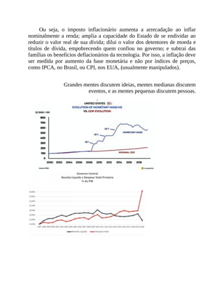 Ou seja, o imposto inflacionário aumenta a arrecadação ao inflar
nominalmente a renda; amplia a capacidade do Estado de se endividar ao
reduzir o valor real de sua dívida; dilui o valor dos detentores de moeda e
títulos de dívida, empobrecendo quem confiou no governo; e subtrai das
famílias os benefícios deflacionários da tecnologia. Por isso, a inflação deve
ser medida por aumento da base monetária e não por índices de preços,
como IPCA, no Brasil, ou CPI, nos EUA, (usualmente manipulados).
Grandes mentes discutem ideias, mentes medianas discutem
eventos, e as mentes pequenas discutem pessoas.
 