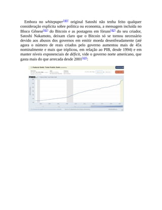 Embora no whitepaper[40] original Satoshi não tenha feito qualquer
consideração explícita sobre política ou economia, a mensagem incluída no
Bloco Gênese[41] do Bitcoin e as postagens em fóruns[42] do seu criador,
Satoshi Nakamoto, deixam claro que o Bitcoin só se tornou necessário
devido aos abusos dos governos em emitir moeda desenfreadamente (até
agora o número de reais criados pelo governo aumentou mais de 45x
nominalmente e mais que triplicou, em relação ao PIB, desde 1994) e em
manter níveis exponenciais de déficit, vide o governo norte americano, que
gasta mais do que arrecada desde 2001[43]:
 