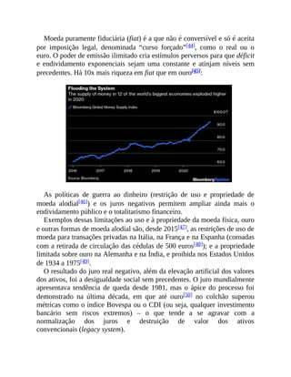Moeda puramente fiduciária (fiat) é a que não é conversível e só é aceita
por imposição legal, denominada “curso forçado”[44], como o real ou o
euro. O poder de emissão ilimitado cria estímulos perversos para que déficit
e endividamento exponenciais sejam uma constante e atinjam níveis sem
precedentes. Há 10x mais riqueza em fiat que em ouro[45]:
As políticas de guerra ao dinheiro (restrição de uso e propriedade de
moeda alodial[46]) e os juros negativos permitem ampliar ainda mais o
endividamento público e o totalitarismo financeiro.
Exemplos dessas limitações ao uso e à propriedade da moeda física, ouro
e outras formas de moeda alodial são, desde 2015[47], as restrições de uso de
moeda para transações privadas na Itália, na França e na Espanha (coroadas
com a retirada de circulação das cédulas de 500 euros[48]); e a propriedade
limitada sobre ouro na Alemanha e na Índia, e proibida nos Estados Unidos
de 1934 a 1975[49].
O resultado do juro real negativo, além da elevação artificial dos valores
dos ativos, foi a desigualdade social sem precedentes. O juro mundialmente
apresentava tendência de queda desde 1981, mas o ápice do processo foi
demonstrado na última década, em que até ouro[50] no colchão superou
métricas como o índice Bovespa ou o CDI (ou seja, qualquer investimento
bancário sem riscos extremos) – o que tende a se agravar com a
normalização dos juros e destruição de valor dos ativos
convencionais (legacy system).
 