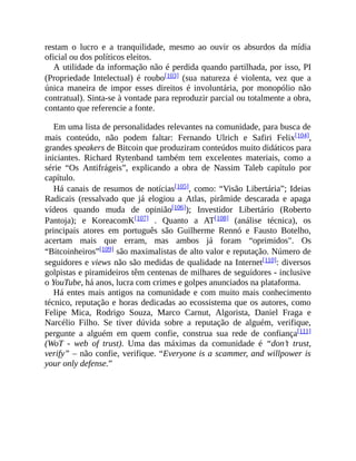 restam o lucro e a tranquilidade, mesmo ao ouvir os absurdos da mídia
oficial ou dos políticos eleitos.
A utilidade da informação não é perdida quando partilhada, por isso, PI
(Propriedade Intelectual) é roubo[103] (sua natureza é violenta, vez que a
única maneira de impor esses direitos é involuntária, por monopólio não
contratual). Sinta-se à vontade para reproduzir parcial ou totalmente a obra,
contanto que referencie a fonte.
Em uma lista de personalidades relevantes na comunidade, para busca de
mais conteúdo, não podem faltar: Fernando Ulrich e Safiri Felix[104],
grandes speakers de Bitcoin que produziram conteúdos muito didáticos para
iniciantes. Richard Rytenband também tem excelentes materiais, como a
série “Os Antifrágeis”, explicando a obra de Nassim Taleb capítulo por
capítulo.
Há canais de resumos de notícias[105], como: “Visão Libertária”; Ideias
Radicais (ressalvado que já elogiou a Atlas, pirâmide descarada e apaga
vídeos quando muda de opinião[106]); Investidor Libertário (Roberto
Pantoja); e KoreacomK[107] . Quanto a AT[108] (análise técnica), os
principais atores em português são Guilherme Rennó e Fausto Botelho,
acertam mais que erram, mas ambos já foram “oprimidos". Os
“Bitcoinheiros”[109] são maximalistas de alto valor e reputação. Número de
seguidores e views não são medidas de qualidade na Internet[110]: diversos
golpistas e piramideiros têm centenas de milhares de seguidores - inclusive
o YouTube, há anos, lucra com crimes e golpes anunciados na plataforma.
Há entes mais antigos na comunidade e com muito mais conhecimento
técnico, reputação e horas dedicadas ao ecossistema que os autores, como
Felipe Mica, Rodrigo Souza, Marco Carnut, Algorista, Daniel Fraga e
Narcélio Filho. Se tiver dúvida sobre a reputação de alguém, verifique,
pergunte a alguém em quem confie, construa sua rede de confiança[111]
(WoT - web of trust). Uma das máximas da comunidade é “don’t trust,
verify” – não confie, verifique. “Everyone is a scammer, and willpower is
your only defense.”
 