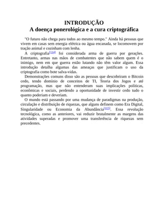 INTRODUÇÃO
A doença ponerológica e a cura criptográfica
"O futuro não chega para todos ao mesmo tempo." Ainda há pessoas que
vivem em casas sem energia elétrica ou água encanada, se locomovem por
tração animal e cozinham com lenha.
A criptografia[114] foi considerada arma de guerra por gerações.
Entretanto, armas nas mãos de combatentes que não sabem quem é o
inimigo, nem em que guerra estão lutando não têm valor algum. Essa
introdução detalha algumas das ameaças que justificam o uso da
criptografia como bote salva-vidas.
Demonstrações comuns disso são as pessoas que descobriram o Bitcoin
cedo, tendo domínio de conceitos de TI, Teoria dos Jogos e até
programação, mas que não entenderam suas implicações políticas,
econômicas e sociais, perdendo a oportunidade de investir cedo tudo o
quanto poderiam e deveriam.
O mundo está passando por uma mudança de paradigmas na produção,
circulação e distribuição de riquezas, que alguns definem como Era Digital,
Singularidade ou Economia da Abundância[115]. Essa revolução
tecnológica, como as anteriores, vai reduzir brutalmente as margens das
atividades superadas e promover uma transferência de riquezas sem
precedentes.
 