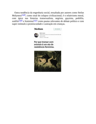 Outra tendência da engenharia social, ressaltada por autores como Stefan
Molyneux[129], como sinal do colapso civilizacional, é o relativismo moral,
com ápice nas histerias transexualista, negrista, gayzista, pedófila,
zoófila[130] e feminista[131] como pautas relevantes de debate político e com
super estímulo à promiscuidade e castração em crianças.
 