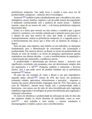 preferências temporais. Isso pode levar o mundo a uma nova era de
produtividade e progresso – material, ético e tecnológico.
Ammous[163] também explica detalhadamente que a decadência das artes,
inteligência, moral, famílias, impérios e até da saúde mental das populações
é altamente correlacionada com a ausência de sound money – dinheiro
sonante, capaz de ser reserva de valor – e de baixas preferências temporais
decorrentes dele.
Então, se o leitor quer investir em alta cultura e considera que a guerra
cultural é a primeira a ser vencida, entenda que o primeiro passo para isso é
a adoção de uma boa reserva de valor que mude as motivações e,
consequentemente, reduza as preferências temporais. E, o segundo passo, é
o desinvestimento dos ativos que o leitor tem no domínio do inimigo, o
legacy.
Para um país, uma empresa, uma família ou um indivíduo, os elementos
fundamentais para a determinação de crescimento são acumulação e
produtividade. Por motivos óbvios, no Brasil, os níveis de produtividade em
relação ao resto do mundo e os níveis de poupança apresentaram quedas
sistemáticas nas últimas décadas – e com o envelhecimento da população e
a deterioração das instituições, a tendência é piorar.
A produtividade é determinada por diversos fatores – inclusive tem
significativa correlação com poupança; mas um determinante simples dela
em populações é o QI[164]. Poupança também é submetida a diversos
fatores, mas o que pode servir de preditor imediato são as preferências
temporais[165] baixas.
Só para dar um exemplo de como o Brasil é um país improdutivo:
segundo dados oficiais[166], menos de 25% das terras são produtivas
(somando cidades, agricultura, infraestruturas e pecuária) – enquanto a
maioria dos países desenvolvidos empregam mais de 75%. Para piorar, no
caso de “Banânia”, mesmo nesta fração útil, a produtividade ainda é
baixíssima, com pouco uso de mão de obra (inviabilizada pela legislação
trabalhista engessada) e tecnologias de ponta (inviabilizada pela regulação e
tributação sufocantes).
Os níveis de eficiência e produtividade da utilização da mão de obra não
são melhores (dados os níveis absurdos de inatividade, como os nem-
nem[167] – nem trabalha e nem estuda –, eternos estudantes e
desempregados) e tendem a piorar com o envelhecimento.
 