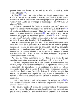 questão importante demais para ser deixada na mão de políticos, assim
como a educação[169].
Rothbard[170] ilustra outro aspecto da subversão dos valores morais com
o “educacionismo”, o mito de que as pessoas devem crescer na vida através
da instrução formal, controlada e financiada por governos que aparelham as
“escolas” com agentes de doutrinação e manipulação – os intelectuals yet
idiots, de Taleb.
O aumento exponencial do Estado – usando como justificativa mais
regulações para resolver falhas regulatórias anteriores (Lei de Michels[171])
até criminalizar todos na sociedade – dá ao governo o poder de punir quem
quiser a qualquer momento legalmente[172]. São políticas com fito de
provocar emigração de dissidentes (efeito Curley[173]) e a "Estratégia
Cloward Piven” (aumentar obrigações financeiras do governo para provocar
o colapso do país e a inevitável adoção de totalitarismo).
Se o Bitcoin sobreviver por mais uma década, ele será um bote salva-
vidas para todos esses processos. É o mecanismo de proteção (hedge)
fundamental contra os processos de insanidade coletiva, corrupção,
totalitarismo e endividamento endêmicos; e, por isso, é elemento
fundamental em qualquer carteira – não apenas por ser imperativo moral,
mas para evitar risco de cauda (risco de ruína perdendo tudo quando o
sistema convencional colapsar).
Por isso, até Taleb reconheceu que “o Bitcoin é o início de algo
grandioso: uma moeda sem um governo, algo necessário e imperativo”.
Como será a seguir demonstrado, o Bitcoin muda as motivações de seus
usuários, alonga suas preferências temporais, faz explodir sua produtividade
e capacidade de acumulação e, se continuar seu curso de adoção
exponencial, pode salvar o mundo do coletivismo – instaurando um novo
entendimento do dinheiro e da moeda, da ética do trabalho, acumulação e
relação com governos, e de respeito aos direitos alheios, superando mitos,
mentiras e instituições corrompidas que atrasam o desenvolvimento da
humanidade.
O Bitcoin será morto ou será a causa mortis dos Estados Sociais[174] –
com a vitória do indivíduo sobre as ditaduras e corporações corruptas. Para
isso que foi concebido.
Não é possível manter sob escravidão pessoas armadas e determinadas a
serem livres, como Massada demonstrou. Satoshi expressou isso ao afirmar
que “em algumas décadas, o subsídio será muito pequeno e as tarifas de
 