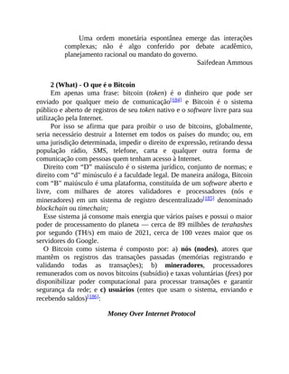 Uma ordem monetária espontânea emerge das interações
complexas; não é algo conferido por debate acadêmico,
planejamento racional ou mandato do governo.
Saifedean Ammous
2 (What) - O que é o Bitcoin
Em apenas uma frase: bitcoin (token) é o dinheiro que pode ser
enviado por qualquer meio de comunicação[184] e Bitcoin é o sistema
público e aberto de registros de seu token nativo e o software livre para sua
utilização pela Internet.
Por isso se afirma que para proibir o uso de bitcoins, globalmente,
seria necessário destruir a Internet em todos os países do mundo; ou, em
uma jurisdição determinada, impedir o direito de expressão, retirando dessa
população rádio, SMS, telefone, carta e qualquer outra forma de
comunicação com pessoas quem tenham acesso à Internet.
Direito com “D” maiúsculo é o sistema jurídico, conjunto de normas; e
direito com “d" minúsculo é a faculdade legal. De maneira análoga, Bitcoin
com “B" maiúsculo é uma plataforma, constituída de um software aberto e
livre, com milhares de atores validadores e processadores (nós e
mineradores) em um sistema de registro descentralizado[185] denominado
blockchain ou timechain;
Esse sistema já consome mais energia que vários países e possui o maior
poder de processamento do planeta — cerca de 89 milhões de terahashes
por segundo (TH/s) em maio de 2021, cerca de 100 vezes maior que os
servidores do Google.
O Bitcoin como sistema é composto por: a) nós (nodes), atores que
mantêm os registros das transações passadas (memórias registrando e
validando todas as transações); b) mineradores, processadores
remunerados com os novos bitcoins (subsídio) e taxas voluntárias (fees) por
disponibilizar poder computacional para processar transações e garantir
segurança da rede; e c) usuários (entes que usam o sistema, enviando e
recebendo saldos)[186]:
Money Over Internet Protocol
 