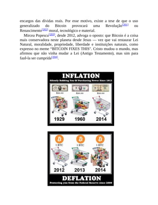 encargos das dívidas reais. Por esse motivo, existe a tese de que o uso
generalizado do Bitcoin provocará uma Revolução[201] ou
Renascimento[202] moral, tecnológico e material.
Mircea Popescu[203], desde 2012, advoga o oposto: que Bitcoin é a coisa
mais conservadora neste planeta desde Jesus — vez que vai restaurar Lei
Natural, moralidade, propriedade, liberdade e instituições naturais, como
expresso no meme “BITCOIN FIXES THIS". Cristo mudou o mundo, mas
afirmou que não vinha mudar a Lei (Antigo Testamento), mas sim para
fazê-la ser cumprida[204].
 