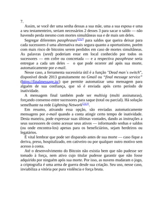 7.
Assim, se você der uma senha dessas a sua mãe, uma a sua esposa e uma
a seu testamenteiro, seriam necessários 2 desses 3 para sacar o saldo — não
havendo perda mesmo com mortes simultâneas sua e de mais um deles.
Segregar diferentes passphrases[212] para saldos que queira deixar para
cada sucessores é uma alternativa mais segura quanto a oportunismo, porém
com mais risco de bitcoins serem perdidos em caso de mortes simultâneas.
As palavras (seed) poderiam estar em local conhecido por todos os
sucessores — em cofre ou concretada — e a respectiva passphrase seria
entregue a cada um deles – o que pode ocorrer até após sua morte,
automaticamente por e-mail.
Nesse caso, a ferramenta sucessória útil é a função "Dead man`s switch”,
disponível desde 2013 gratuitamente no Gmail ou “final message service”
(https://finalmessage.io/) que permite automatizar uma mensagem para
alguém de sua confiança, que só é enviada após certo período de
inatividade.
A mensagem final também pode ser multisig (multi assinaturas),
forçando consenso entre sucessores para saque (total ou parcial). Há solução
semelhante na rede Lightning Network[213].
Em resumo, ativando essa opção, são enviadas automaticamente
mensagens por e-mail quando a conta atingir certo tempo de inatividade.
Desta maneira, pode expressar suas últimas vontades, dando as instruções a
seus sucessores de como acessar seus ativos — informando senhas e saldos
(ou onde encontra-los) apenas para os beneficiários, sejam herdeiros ou
legatários.
É vital lembrar que pode ser disparado antes de sua morte — caso fique a
deriva, preso, hospitalizado, em cativeiro ou por qualquer outro motivo sem
acesso à conta.
Até o desenvolvimento do Bitcoin não existia bem que não pudesse ser
tomado à força, nem ativo cujo titular pudesse garantir que não fosse
adquirido por ninguém após sua morte. Por isso, as nuvens mudaram o jogo,
a criptografia é uma arma de guerra desde sua criação. Seu uso, nesse caso,
inviabiliza a vitória por pura violência e força bruta.
 