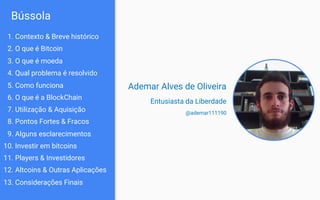 Bússola
Ademar Alves de Oliveira
Entusiasta da Liberdade
@ademar111190
13. O que é moeda
14. Qual problema é resolvido
12. O que é Bitcoin
15. Como funciona
17. Utilização & Aquisição
18. Pontos Fortes & Fracos
16. O que é a BlockChain
10. Investir em bitcoins
11. Players & Investidores
19. Alguns esclarecimentos
12. Altcoins & Outras Aplicações
13. Considerações Finais
11. Contexto & Breve histórico
 
