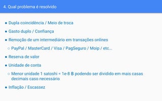 4. Qual problema é resolvido
● Dupla coincidência / Meio de troca
● Gasto duplo / Confiança
● Remoção de um intermediário em transações onlines
○ PayPal / MasterCard / Visa / PagSeguro / Moip / etc...
● Reserva de valor
● Unidade de conta
○ Menor unidade 1 satoshi = 1e-8 ฿ podendo ser dividido em mais casas
decimais caso necessário
● Inflação / Escassez
 
