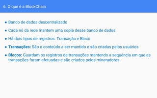 6. O que é a BlockChain
● Banco de dados descentralizado
● Cada nó da rede mantem uma copia desse banco de dados
● Há dois tipos de registros: Transação e Bloco
● Transações: São o conteúdo a ser mantido e são criadas pelos usuários
● Blocos: Guardam os registros de transações mantendo a sequência em que as
transações foram efetuadas e são criados pelos mineradores
 