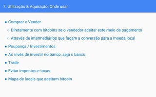 7. Utilização & Aquisição: Onde usar
● Comprar e Vender
○ Diretamente com bitcoins se o vendedor aceitar este meio de pagamento
○ Através de intermediários que façam a conversão para a moeda local
● Poupança / Investimentos
● Ao invés de investir no banco, seja o banco.
● Trade
● Evitar impostos e taxas
● Mapa de locais que aceitam bitcoin
 