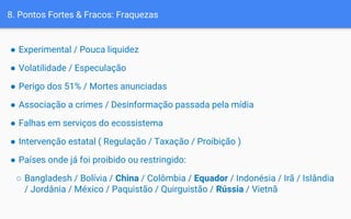 8. Pontos Fortes & Fracos: Fraquezas
● Experimental / Pouca liquidez
● Volatilidade / Especulação
● Perigo dos 51% / Mortes anunciadas
● Associação a crimes / Desinformação passada pela mídia
● Falhas em serviços do ecossistema
● Intervenção estatal ( Regulação / Taxação / Proibição )
● Países onde já foi proibido ou restringido:
○ Bangladesh / Bolívia / China / Colômbia / Equador / Indonésia / Irã / Islândia
/ Jordânia / México / Paquistão / Quirguistão / Rússia / Vietnã
 