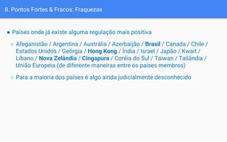 8. Pontos Fortes & Fracos: Fraquezas
● Países onde já existe alguma regulação mais positiva
○ Afeganistão / Argentina / Austrália / Azerbaijão / Brasil / Canada / Chile /
Estados Unidos / Geórgia / Hong Kong / Índia / Israel / Japão / Kwait /
Líbano / Nova Zelândia / Cingapura / Coréia do Sul / Taiwan / Tailândia /
União Europeia (de diferente maneiras entre os países membros)
○ Para a maioria dos países é algo ainda judicialmente desconhecido
 