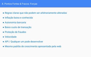 8. Pontos Fortes & Fracos: Forças
● Regras claras que não podem ser arbitrariamente alteradas
● Inflação baixa e conhecida
● Autonomia bancaria
● Baixo custo de transação
● Proteção de fraudes
● Velocidade
● API / Qualquer um pode desenvolver
● Mesmo padrão de crescimento apresentado pela web
 