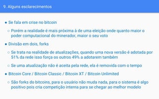 9. Alguns esclarecimentos
● Se fala em crise no bitcoin
○ Porém a realidade é mais próxima à de uma eleição onde quanto maior o
poder computacional do minerador, maior o seu voto
● Divisão em dois, forks
○ Se trata na realidade de atualizações, quando uma nova versão é adotada por
51% da rede isso força os outros 49% a adotarem também
○ Se uma atualização não é aceita pela rede, ela é removida com o tempo
● Bitcoin Core / Bitcoin Classic / Bitcoin XT / Bitcoin Unlimited
○ São forks do bitcoins, para o usuário não muda nada, para o sistema é algo
positivo pois cria competição interna para se chegar ao melhor modelo
 