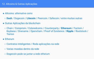 ● Altcoins: alternative coins
○ Dash / Dogecoin / Litecoin / Peercoin / Safecoin / entre muitas outras
● Outras Aplicações da blockchain
○ Chain / Coinprism / Coloredcoins / Counterparty / Ethereum / Factom /
Keybase / Onename / Openchain / Proof of Existence / Ripple / Rootstock /
Tierion
● Etherum
○ Contratos Inteligentes / Roda aplicações na rede
○ Varias moedas dentro da rede
○ Dogecoin pode se juntar a rede etherum
12. Altcoins & Outras Aplicações
 