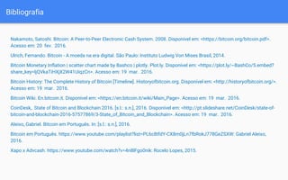 Bibliografia
Nakamoto, Satoshi. Bitcoin: A Peer-to-Peer Electronic Cash System. 2008. Disponível em: <https://bitcoin.org/bitcoin.pdf>.
Acesso em: 20 fev. 2016.
Ulrich, Fernando. Bitcoin - A moeda na era digital. São Paulo: Instituto Ludwig Von Mises Brasil, 2014.
Bitcoin Monetary Inflation | scatter chart made by Bashco | plotly. Plot.ly. Disponível em: <https://plot.ly/~BashCo/5.embed?
share_key=ljQVkaTiHXjX2W41UiqzCn>. Acesso em: 19 mar. 2016.
Bitcoin History: The Complete History of Bitcoin [Timeline]. Historyofbitcoin.org. Disponível em: <http://historyofbitcoin.org/>.
Acesso em: 19 mar. 2016.
Bitcoin Wiki. En.bitcoin.it. Disponível em: <https://en.bitcoin.it/wiki/Main_Page>. Acesso em: 19 mar. 2016.
CoinDesk,. State of Bitcoin and Blockchain 2016. [s.l.: s.n.], 2016. Disponível em: <http://pt.slideshare.net/CoinDesk/state-of-
bitcoin-and-blockchain-2016-57577869/3-State_of_Bitcoin_and_Blockchain>. Acesso em: 19 mar. 2016.
Aleixo, Gabriel. Bitcoin em Português. In: [s.l.: s.n.], 2016.
Bitcoin em Português. https://www.youtube.com/playlist?list=PL6c8tfdY-CX8m0jLn7fbRokJ778GeZSXW: Gabriel Aleixo,
2016.
Xapo x Advcash. https://www.youtube.com/watch?v=4n8lFgo0nik: Rocelo Lopes, 2015.
 