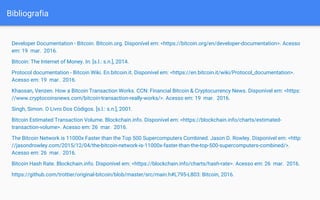 Bibliografia
Developer Documentation - Bitcoin. Bitcoin.org. Disponível em: <https://bitcoin.org/en/developer-documentation>. Acesso
em: 19 mar. 2016.
Bitcoin: The Internet of Money. In: [s.l.: s.n.], 2014.
Protocol documentation - Bitcoin Wiki. En.bitcoin.it. Disponível em: <https://en.bitcoin.it/wiki/Protocol_documentation>.
Acesso em: 19 mar. 2016.
Khaosan, Venzen. How a Bitcoin Transaction Works. CCN: Financial Bitcoin & Cryptocurrency News. Disponível em: <https:
//www.cryptocoinsnews.com/bitcoin-transaction-really-works/>. Acesso em: 19 mar. 2016.
Singh, Simon. O Livro Dos Códigos. [s.l.: s.n.], 2001.
Bitcoin Estimated Transaction Volume. Blockchain.info. Disponível em: <https://blockchain.info/charts/estimated-
transaction-volume>. Acesso em: 26 mar. 2016.
The Bitcoin Network is 11000x Faster than the Top 500 Supercomputers Combined. Jason D. Rowley. Disponível em: <http:
//jasondrowley.com/2015/12/04/the-bitcoin-network-is-11000x-faster-than-the-top-500-supercomputers-combined/>.
Acesso em: 26 mar. 2016.
Bitcoin Hash Rate. Blockchain.info. Disponível em: <https://blockchain.info/charts/hash-rate>. Acesso em: 26 mar. 2016.
https://github.com/trottier/original-bitcoin/blob/master/src/main.h#L795-L803: Bitcoin, 2016.
 