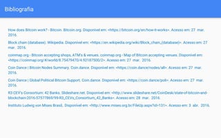 Bibliografia
How does Bitcoin work? - Bitcoin. Bitcoin.org. Disponível em: <https://bitcoin.org/en/how-it-works>. Acesso em: 27 mar.
2016.
Block chain (database). Wikipedia. Disponível em: <https://en.wikipedia.org/wiki/Block_chain_(database)>. Acesso em: 27
mar. 2016.
coinmap.org - Bitcoin accepting shops, ATM's & venues. coinmap.org - Map of Bitcoin accepting venues. Disponível em:
<https://coinmap.org/#/world/8.75479470/4.92187500/2>. Acesso em: 27 mar. 2016.
Coin Dance | Bitcoin Nodes Summary. Coin.dance. Disponível em: <https://coin.dance/nodes/all>. Acesso em: 27 mar.
2016.
Coin Dance | Global Political Bitcoin Support. Coin.dance. Disponível em: <https://coin.dance/poli>. Acesso em: 27 mar.
2016.
R3 CEV’s Consortium: 42 Banks. Slideshare.net. Disponível em: <http://www.slideshare.net/CoinDesk/state-of-bitcoin-and-
blockchain-2016-57577869/99-R3_CEVs_Consortium_42_Banks>. Acesso em: 28 mar. 2016.
Instituto Ludwig von Mises Brasil,. Disponível em: <http://www.mises.org.br/FileUp.aspx?id=131>. Acesso em: 3 abr. 2016.
 