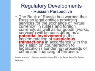 Regulatory Developments
- Russian Perspective
• The Bank of Russia has warned that
Russian legal entities providing
services for the exchange of “virtual
currency” in rubles and foreign
currency, as well as for goods (works,
services) will be considered as a
potential involvement in the
implementation of suspicious
transactions in accordance with the
legislation on counteraction to
legalization (laundering) proceeds of
crime and financing of terrorism.”
Source: terrorism.” - Statement issued on January 27th by the Central Bank of the Russian
Federation

 