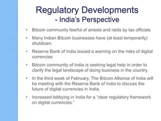 Regulatory Developments
- India‟s Perspective
• Bitcoin community fearful of arrests and raids by tax officials
• Many Indian Bitcoin businesses have (at least temporarily)
shutdown.
• Reserve Bank of India issued a warning on the risks of digital
currencies
• Bitcoin community of India is seeking legal help in order to
clarify the legal landscape of doing business in the country.
• In the third week of February, The Bitcoin Alliance of India will
be meeting with the Reserve Bank of India to discuss the
future of digital currencies in India.
• Increased lobbying in India for a “clear regulatory framework
on digital currencies.”

 