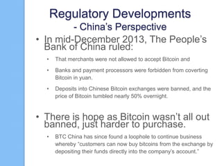 Regulatory Developments
- China‟s Perspective
• In mid-December 2013, The People‟s
Bank of China ruled:
•

That merchants were not allowed to accept Bitcoin and

•

Banks and payment processors were forbidden from coverting
Bitcoin in yuan.

•

Deposits into Chinese Bitcoin exchanges were banned, and the
price of Bitcoin tumbled nearly 50% overnight.

• There is hope as Bitcoin wasn‟t all out
banned, just harder to purchase.
•

BTC China has since found a loophole to continue business
whereby “customers can now buy bitcoins from the exchange by
depositing their funds directly into the company‟s account.”

 