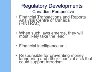 Regulatory Developments
- Canadian Perspective
• Financial Transactions and Reports
Analysis Centre of Canada
(FINTRAC),
• When such laws emerge, they will
most likely take the lead
• Financial intelligence unit
• Responsible for preventing money
laundering and other financial acts that
could support terrorism.

 
