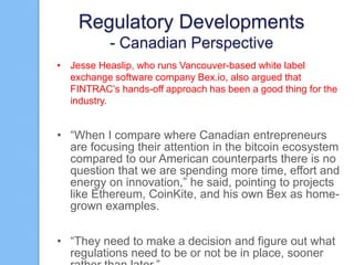 Regulatory Developments
- Canadian Perspective
• Jesse Heaslip, who runs Vancouver-based white label
exchange software company Bex.io, also argued that
FINTRAC‟s hands-off approach has been a good thing for the
industry.

• “When I compare where Canadian entrepreneurs
are focusing their attention in the bitcoin ecosystem
compared to our American counterparts there is no
question that we are spending more time, effort and
energy on innovation,” he said, pointing to projects
like Ethereum, CoinKite, and his own Bex as homegrown examples.
• “They need to make a decision and figure out what
regulations need to be or not be in place, sooner

 