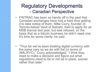 Regulatory Developments
- Canadian Perspective
• FINTRAC has been so hands off in the past that
Canadian exchanges have had a hard time getting
it to take notice of them. Mike Curry, founder of
Toronto-based Vault of Satoshi, tried to apply for an
MSB license last year, but was refused, on the
basis that as a bitcoin business he didn‟t need one.
It‟s time for some clarity, he said.
• “Thus far we‟ve been treating digital currency with
the same care as we do with fiat (in terms of
AML/KYC),” Curry acknowledged. “I think they
need to make a decision and figure out what
regulations need to be or not be in place, sooner
rather than later.”

 