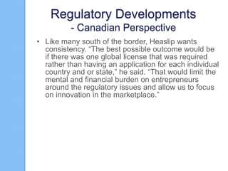 Regulatory Developments
- Canadian Perspective
• Like many south of the border, Heaslip wants
consistency. “The best possible outcome would be
if there was one global license that was required
rather than having an application for each individual
country and or state,” he said. “That would limit the
mental and financial burden on entrepreneurs
around the regulatory issues and allow us to focus
on innovation in the marketplace.”

 